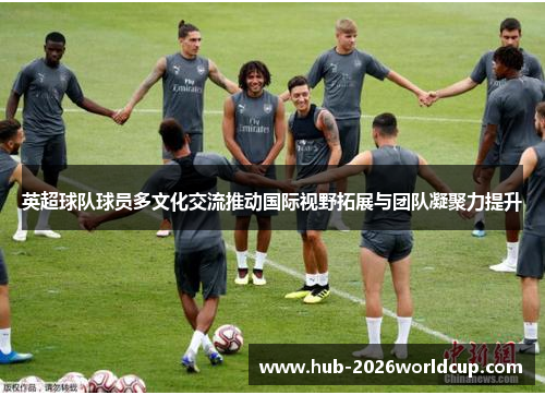 英超球队球员多文化交流推动国际视野拓展与团队凝聚力提升 英超球队球员多文化交流推动国际视野拓展与团队凝聚力提升