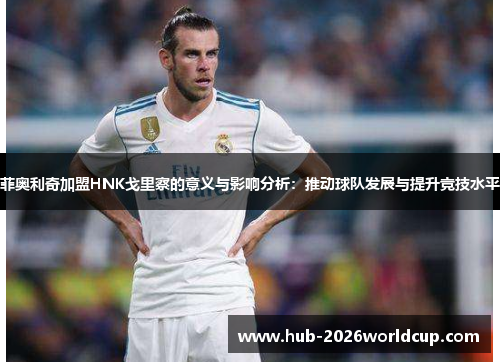 菲奥利奇加盟HNK戈里察的意义与影响分析：推动球队发展与提升竞技水平