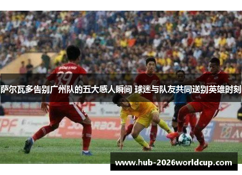 萨尔瓦多告别广州队的五大感人瞬间 球迷与队友共同送别英雄时刻