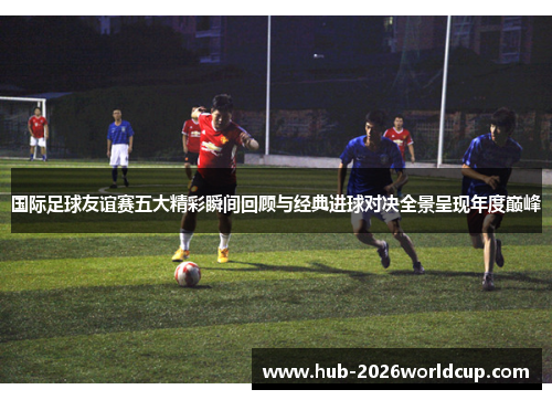 国际足球友谊赛五大精彩瞬间回顾与经典进球对决全景呈现年度巅峰 国际足球友谊赛五大精彩瞬间回顾与经典进球对决全景呈现年度巅峰