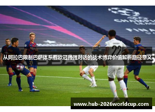 从阿拉巴限制巴萨体系看欧冠强强对话的战术博弈价值解析路径意义 从阿拉巴限制巴萨体系看欧冠强强对话的战术博弈价值解析路径意义