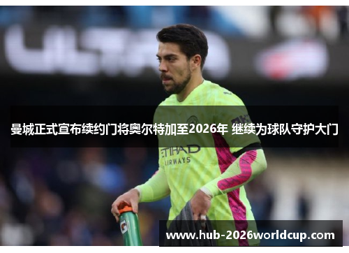 曼城正式宣布续约门将奥尔特加至2026年 继续为球队守护大门