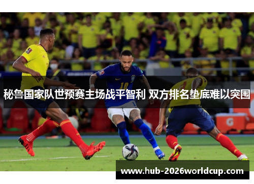秘鲁国家队世预赛主场战平智利 双方排名垫底难以突围 秘鲁国家队世预赛主场战平智利 双方排名垫底难以突围