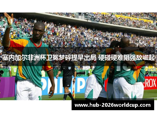 塞内加尔非洲杯卫冕梦碎提早出局 硬碰硬难阻强敌崛起 塞内加尔非洲杯卫冕梦碎提早出局 硬碰硬难阻强敌崛起