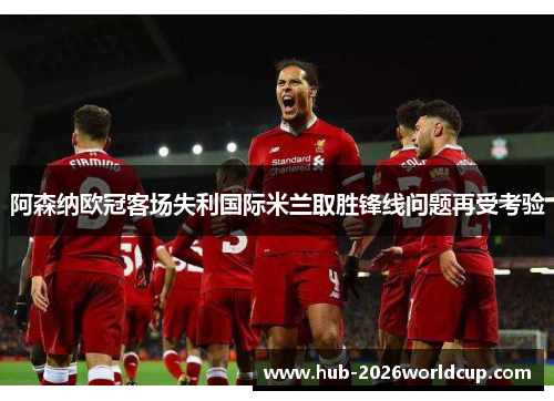 阿森纳欧冠客场失利国际米兰取胜锋线问题再受考验 阿森纳欧冠客场失利国际米兰取胜锋线问题再受考验