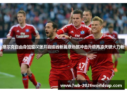 塞尔克自由身加盟汉堡开启锋线新篇章劲旅冲击升级再添关键火力新 塞尔克自由身加盟汉堡开启锋线新篇章劲旅冲击升级再添关键火力新